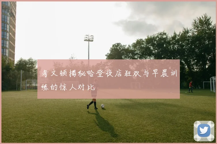考文顿揭秘哈登夜店狂欢与早晨训练的惊人对比