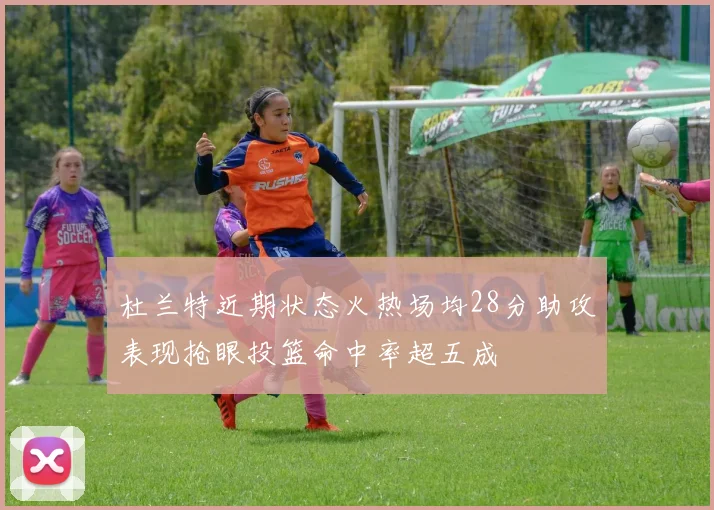 杜兰特近期状态火热场均28分助攻表现抢眼投篮命中率超五成