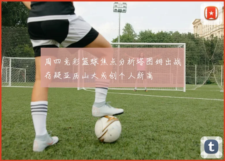 周四竞彩篮球焦点分析塔图姆出战存疑亚历山大或创个人新高