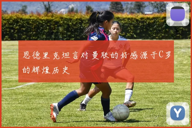 恩德里克坦言对曼联的好感源于C罗的辉煌历史