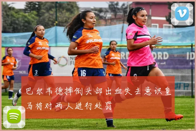 巴尔韦德摔倒头部出血失去意识皇马将对两人进行处罚