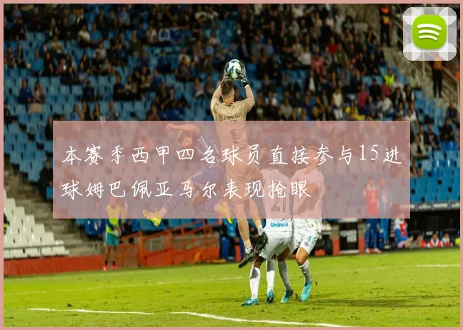 本赛季西甲四名球员直接参与15进球姆巴佩亚马尔表现抢眼