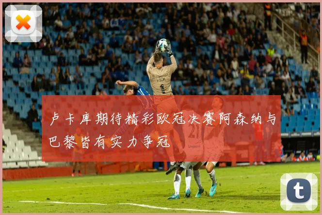 卢卡库期待精彩欧冠决赛阿森纳与巴黎皆有实力争冠