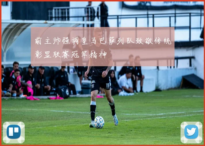 前主帅强调皇马巴萨列队致敬传统彰显联赛冠军精神