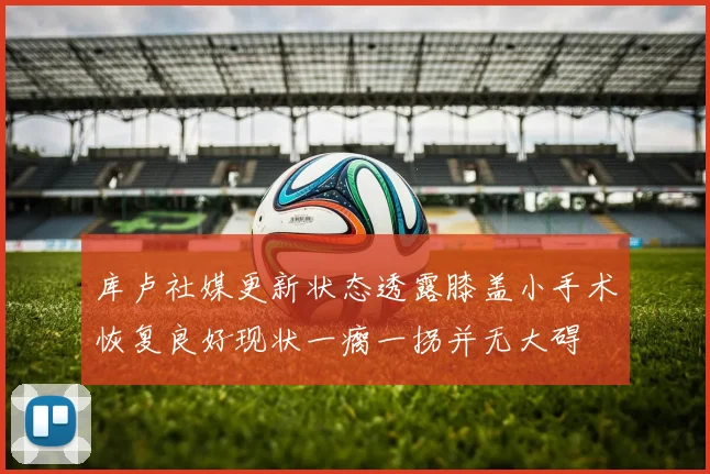 库卢社媒更新状态透露膝盖小手术恢复良好现状一瘸一拐并无大碍