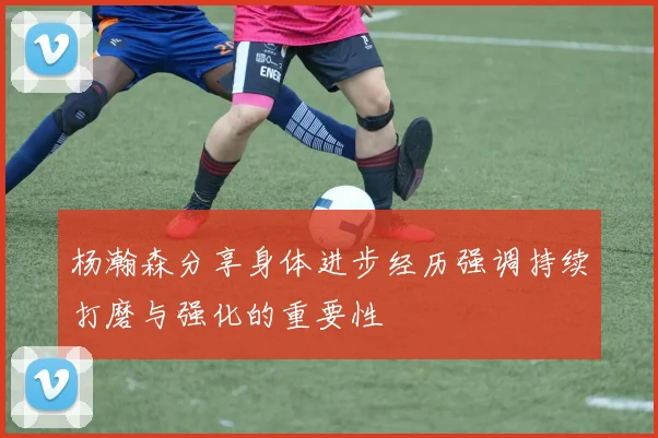 杨瀚森分享身体进步经历强调持续打磨与强化的重要性