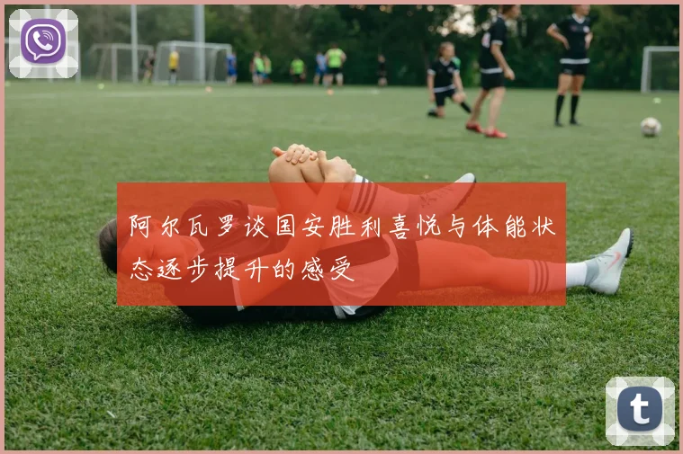 阿尔瓦罗谈国安胜利喜悦与体能状态逐步提升的感受