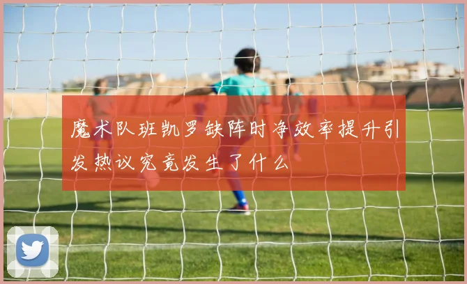 魔术队班凯罗缺阵时净效率提升引发热议究竟发生了什么