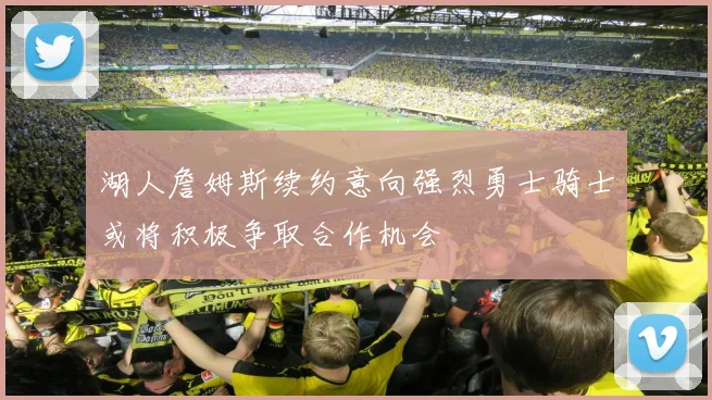 湖人詹姆斯续约意向强烈勇士骑士或将积极争取合作机会