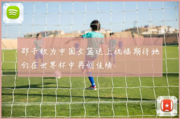 邵子钦为中国女篮送上祝福期待她们在世界杯中再创佳绩