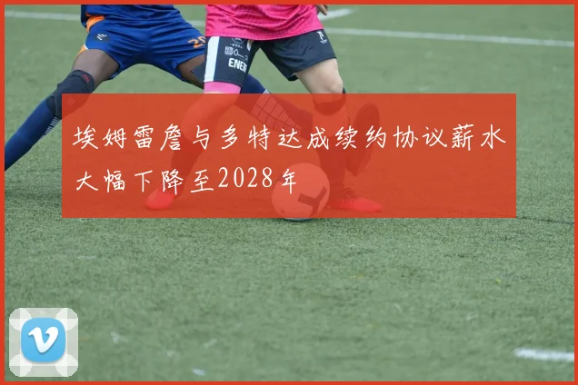 埃姆雷詹与多特达成续约协议薪水大幅下降至2028年