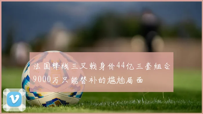 法国锋线三叉戟身价44亿三套组合9000万只能替补的尴尬局面