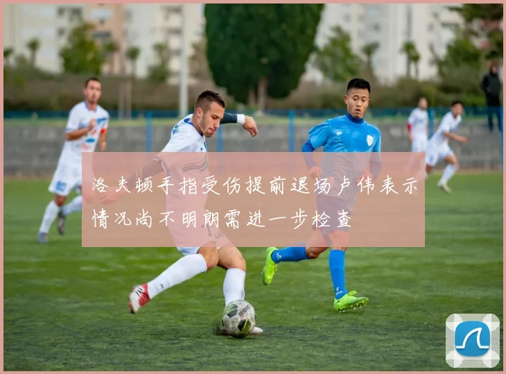 洛夫顿手指受伤提前退场卢伟表示情况尚不明朗需进一步检查