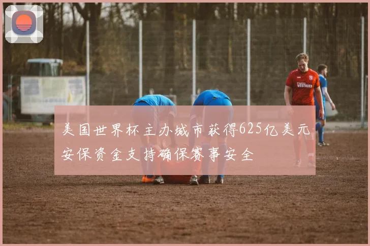 美国世界杯主办城市获得625亿美元安保资金支持确保赛事安全