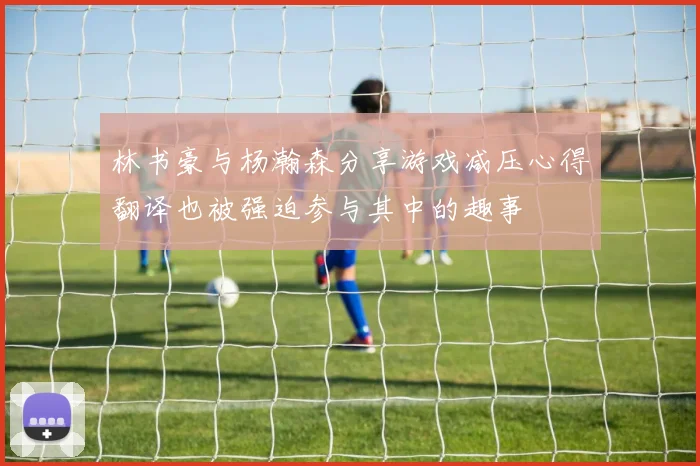 林书豪与杨瀚森分享游戏减压心得翻译也被强迫参与其中的趣事
