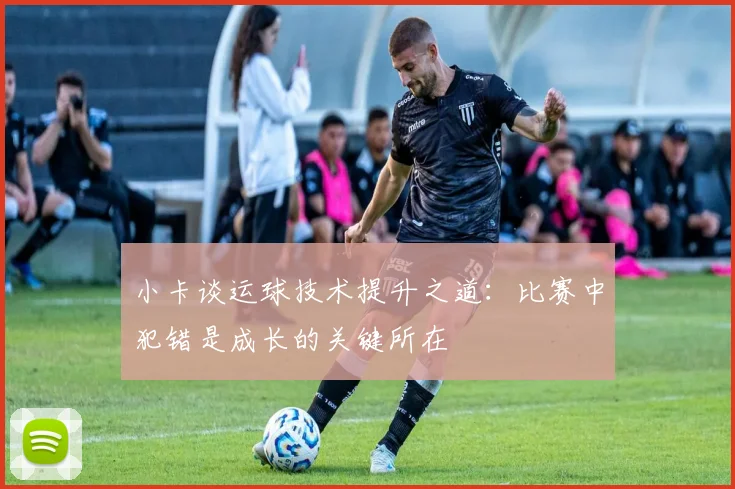 小卡谈运球技术提升之道：比赛中犯错是成长的关键所在