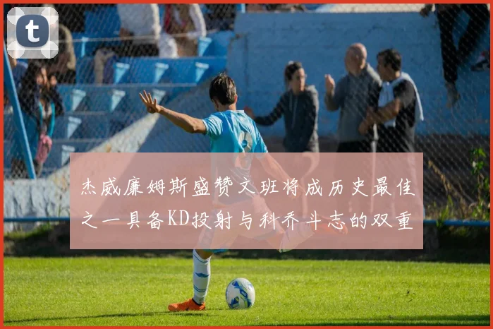 杰威廉姆斯盛赞文班将成历史最佳之一具备KD投射与科乔斗志的双重优势