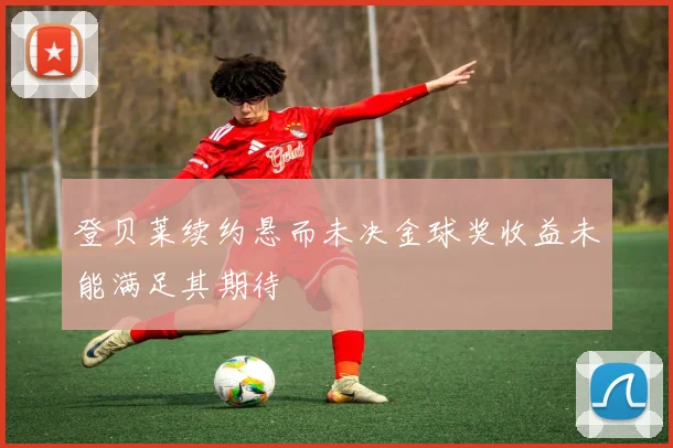 登贝莱续约悬而未决金球奖收益未能满足其期待