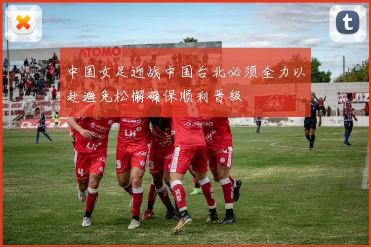 中国女足迎战中国台北必须全力以赴避免松懈确保顺利晋级