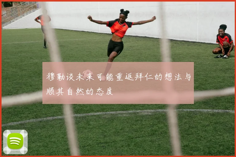 穆勒谈未来可能重返拜仁的想法与顺其自然的态度