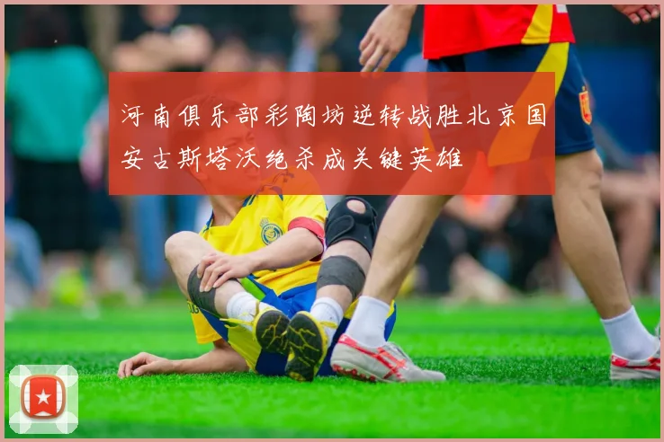河南俱乐部彩陶坊逆转战胜北京国安古斯塔沃绝杀成关键英雄