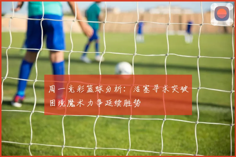 周一竞彩篮球分析:活塞寻求突破困境魔术力争延续胜势