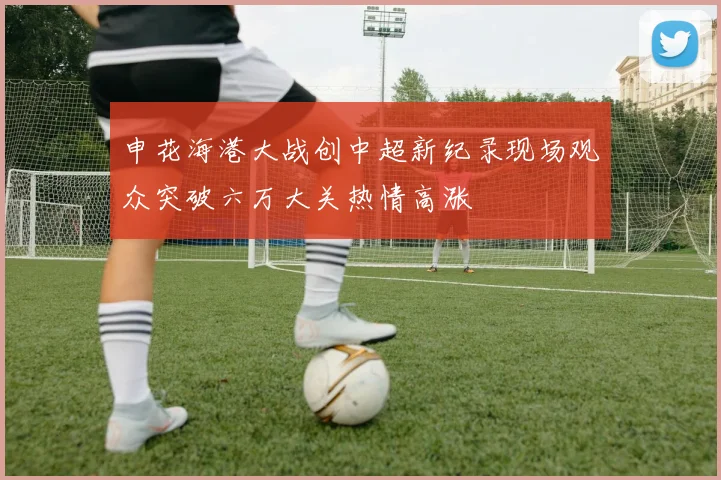 申花海港大战创中超新纪录现场观众突破六万大关热情高涨