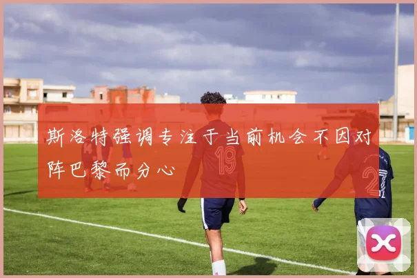 斯洛特强调专注于当前机会不因对阵巴黎而分心