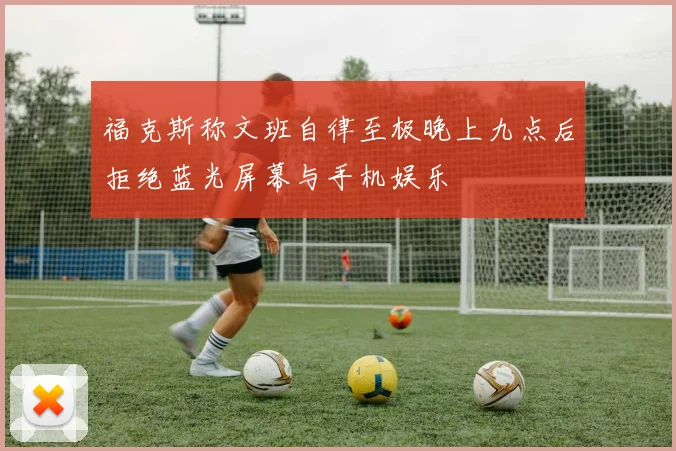福克斯称文班自律至极晚上九点后拒绝蓝光屏幕与手机娱乐