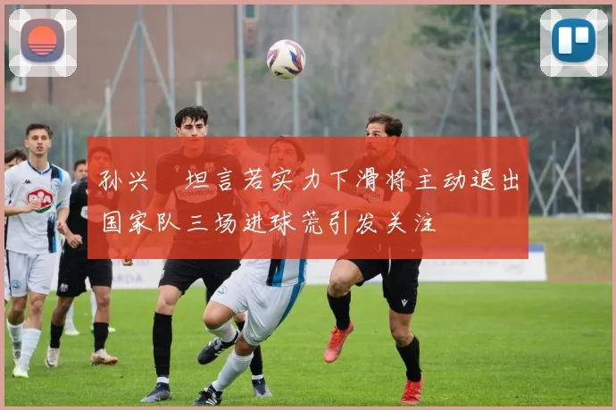 孙兴慜坦言若实力下滑将主动退出国家队三场进球荒引发关注