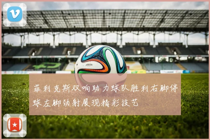菲利克斯双响助力球队胜利右脚停球左脚劲射展现精彩技艺