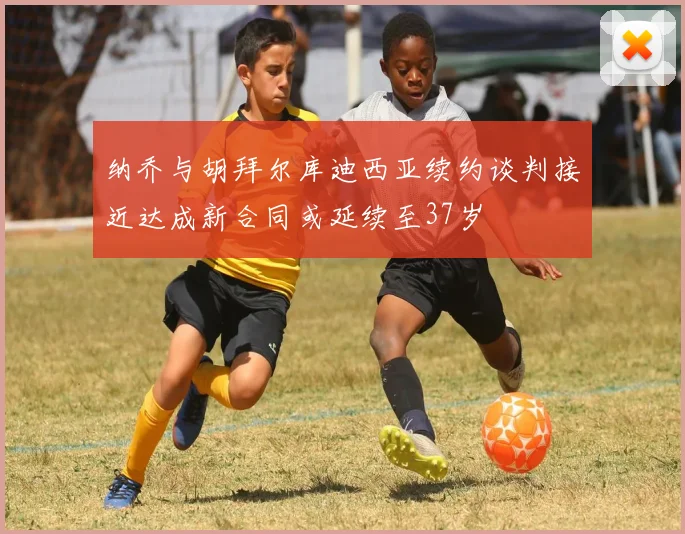 纳乔与胡拜尔库迪西亚续约谈判接近达成新合同或延续至37岁
