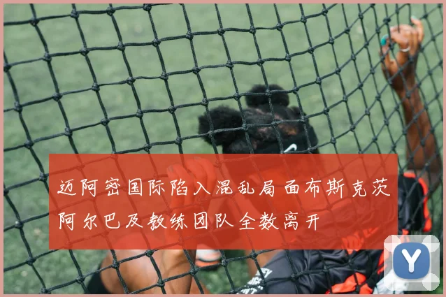 迈阿密国际陷入混乱局面布斯克茨阿尔巴及教练团队全数离开