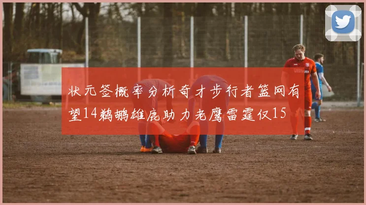 状元签概率分析奇才步行者篮网有望14鹈鹕雄鹿助力老鹰雷霆仅15